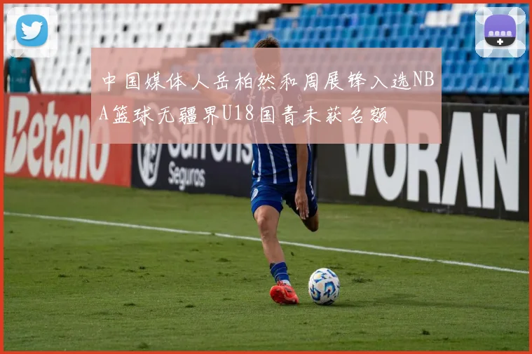 中国媒体人岳柏然和周展锋入选NBA篮球无疆界U18国青未获名额