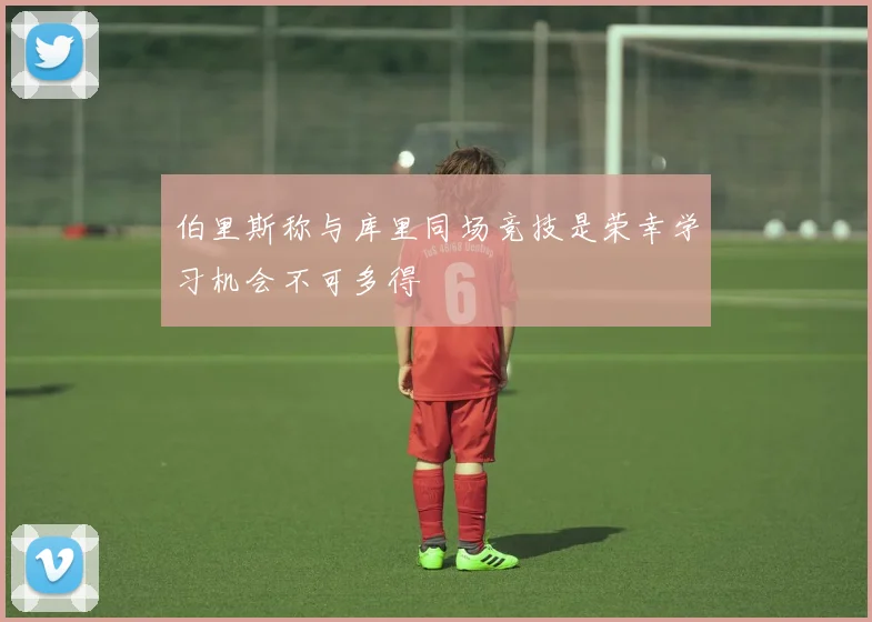 伯里斯称与库里同场竞技是荣幸学习机会不可多得