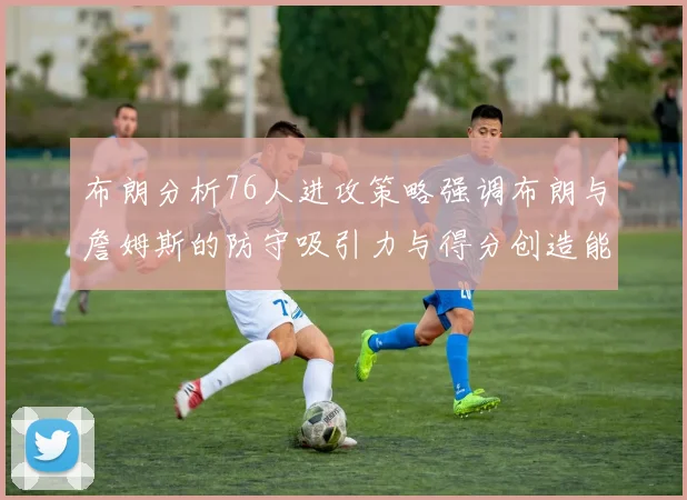 布朗分析76人进攻策略强调布朗与詹姆斯的防守吸引力与得分创造能力