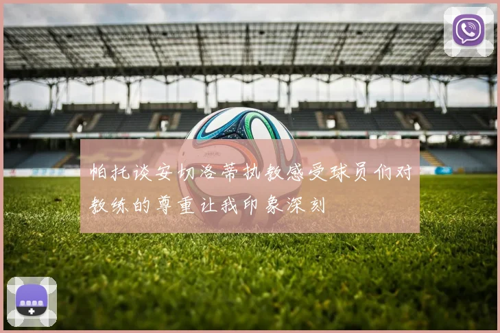 帕托谈安切洛蒂执教感受球员们对教练的尊重让我印象深刻