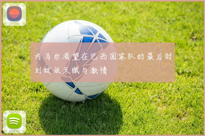 内马尔渴望在巴西国家队的最后时刻绽放天赋与激情