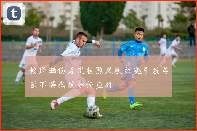 赖斯晒伤后定妆照皮肤红亮引发母亲不满我该如何应对