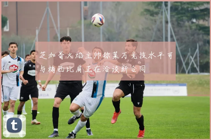 芝加哥火焰主帅称莱万竞技水平可与梅西比肩正在洽谈新合同