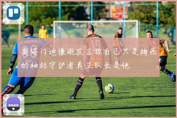 奥塔门迪谦逊发言称自己只是梅西的袖标守护者真正队长是他