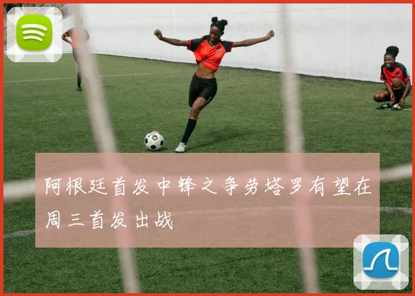 阿根廷首发中锋之争劳塔罗有望在周三首发出战