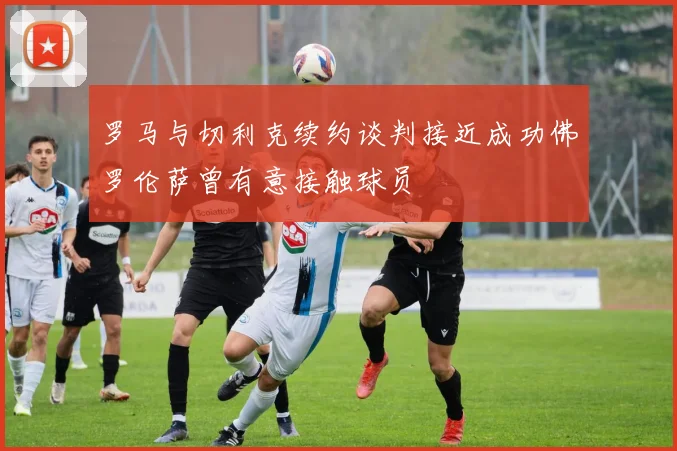 罗马与切利克续约谈判接近成功佛罗伦萨曾有意接触球员