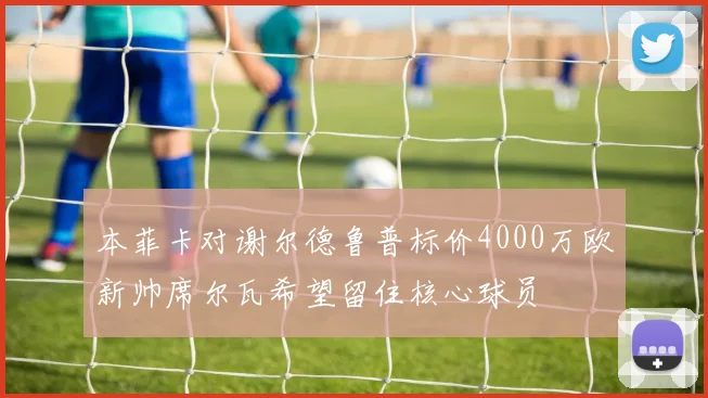 本菲卡对谢尔德鲁普标价4000万欧新帅席尔瓦希望留住核心球员