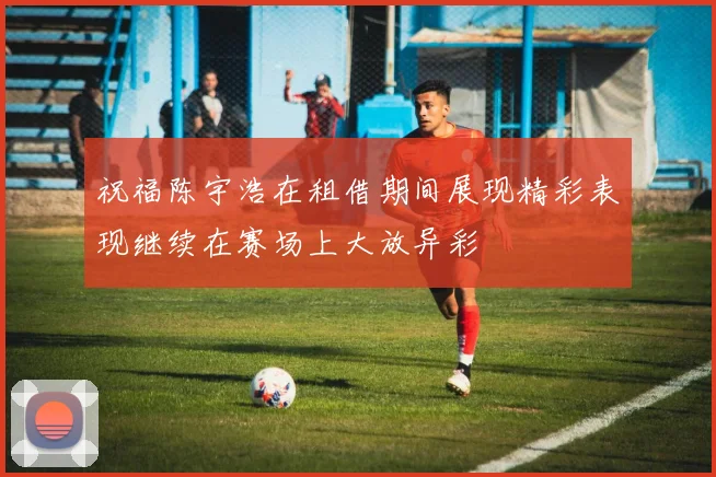 祝福陈宇浩在租借期间展现精彩表现继续在赛场上大放异彩