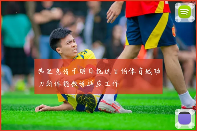弗里克将于明日抵达甘伯体育城助力新体能教练适应工作
