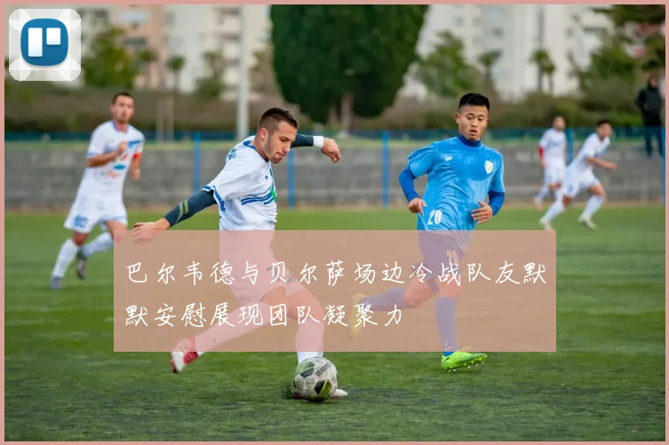 巴尔韦德与贝尔萨场边冷战队友默默安慰展现团队凝聚力