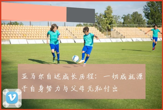 亚马尔自述成长历程：一切成就源于自身努力与父母无私付出