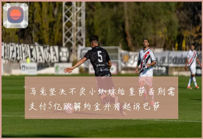 马竞坚决不卖小蜘蛛给皇萨否则需支付5亿欧解约金并将起诉巴萨