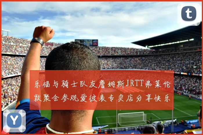 乐福与骑士队友詹姆斯JRTT弗莱伦敦聚会参观爱彼表专卖店分享快乐时光