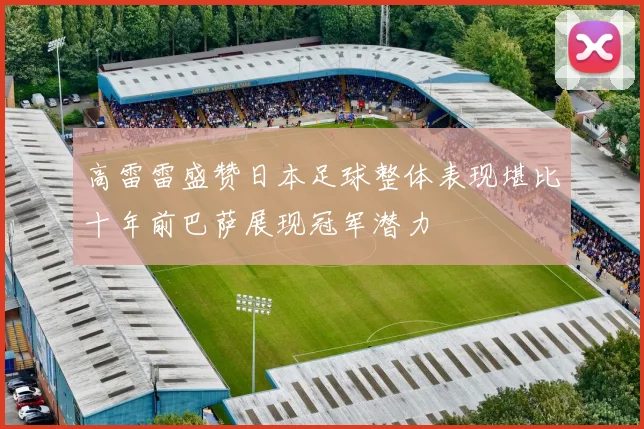 高雷雷盛赞日本足球整体表现堪比十年前巴萨展现冠军潜力