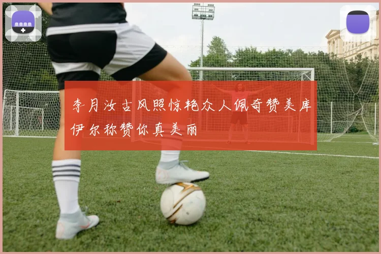 李月汝古风照惊艳众人佩奇赞美库伊尔称赞你真美丽